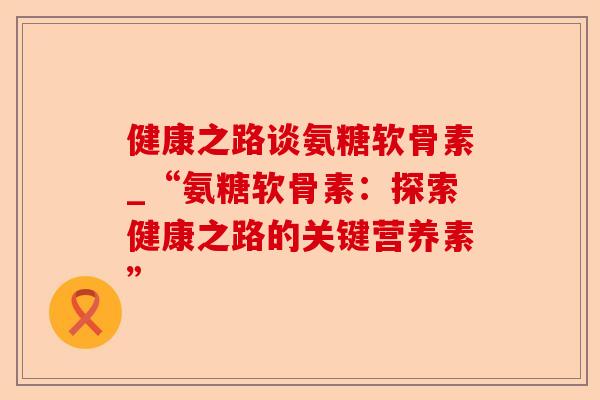 健康之路谈氨糖软骨素_“氨糖软骨素：探索健康之路的关键营养素”