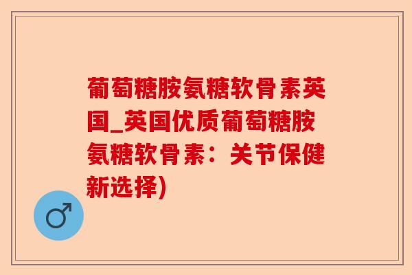 葡萄糖胺氨糖软骨素英国_英国优质葡萄糖胺氨糖软骨素：关节保健新选择)