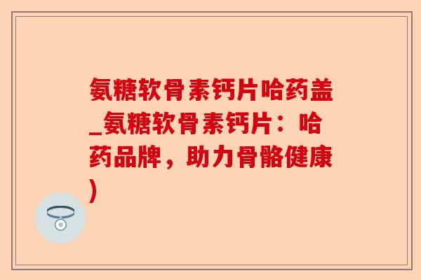 氨糖软骨素钙片哈药盖_氨糖软骨素钙片：哈药品牌，助力骨骼健康)