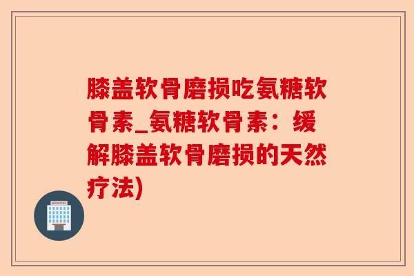 膝盖软骨磨损吃氨糖软骨素_氨糖软骨素:缓解膝盖软骨磨损的天然疗法) 膝盖软骨磨损吃氨糖软骨素_氨糖软骨素:缓解膝盖软骨磨损的天然疗法)