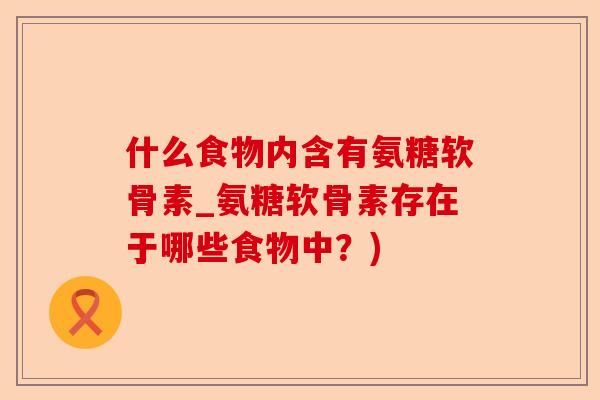 什么食物内含有氨糖软骨素_氨糖软骨素存在于哪些食物中？)