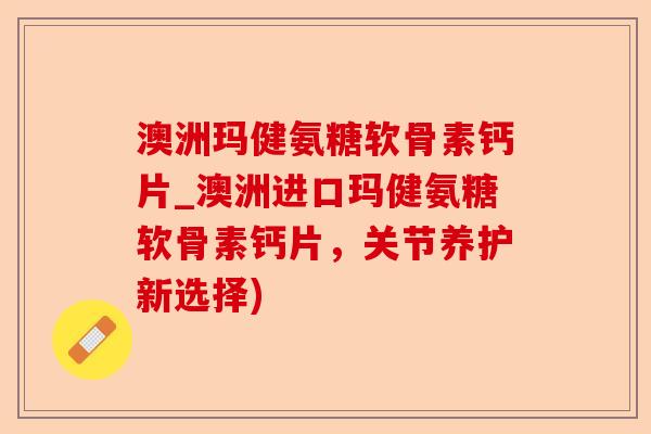 澳洲玛健氨糖软骨素钙片_澳洲进口玛健氨糖软骨素钙片，关节养护新选择)