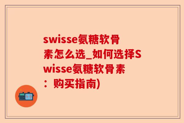 swisse氨糖软骨素怎么选_如何选择Swisse氨糖软骨素：购买指南)