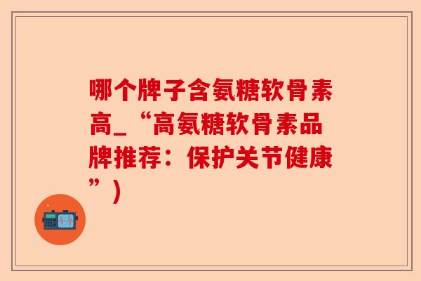哪个牌子含氨糖软骨素高_“高氨糖软骨素品牌推荐：保护关节健康”)
