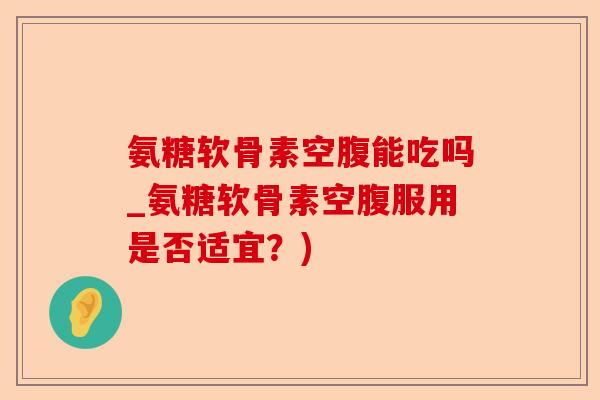 氨糖软骨素空腹能吃吗_氨糖软骨素空腹服用是否适宜？)