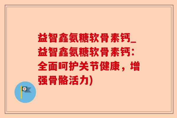益智鑫氨糖软骨素钙_益智鑫氨糖软骨素钙：全面呵护关节健康，增强骨骼活力)
