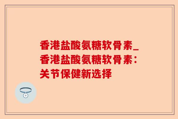 香港盐酸氨糖软骨素_香港盐酸氨糖软骨素:关节保健新选择 香港盐酸氨糖软骨素_香港盐酸氨糖软骨素:关节保健新选择