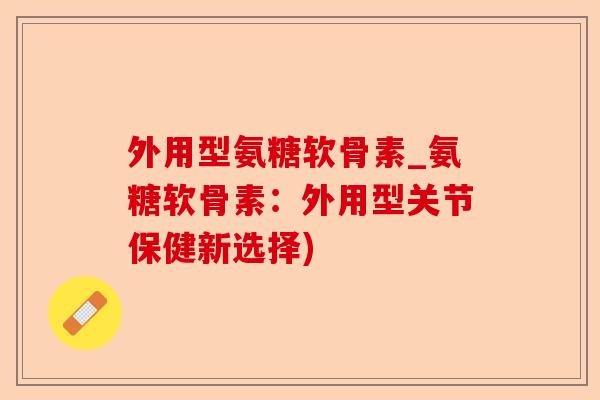 外用型氨糖软骨素_氨糖软骨素：外用型关节保健新选择)