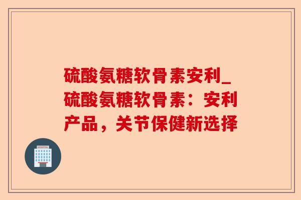 硫酸氨糖软骨素安利_硫酸氨糖软骨素：安利产品，关节保健新选择