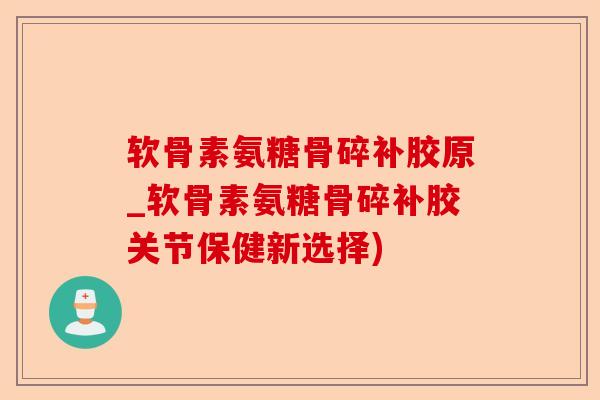 软骨素氨糖骨碎补胶原_软骨素氨糖骨碎补胶关节保健新选择)