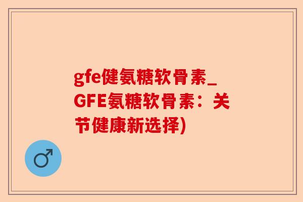 gfe健氨糖软骨素_GFE氨糖软骨素：关节健康新选择)