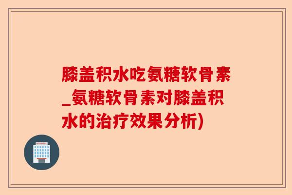 膝盖积水吃氨糖软骨素_氨糖软骨素对膝盖积水的效果分析)