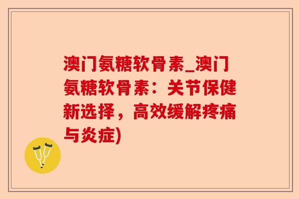 澳门氨糖软骨素_澳门氨糖软骨素：关节保健新选择，高效缓解疼痛与炎症)