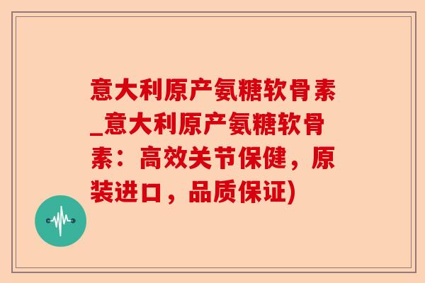 意大利原产氨糖软骨素_意大利原产氨糖软骨素：高效关节保健，原装进口，品质保证)