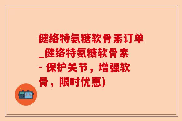 健络特氨糖软骨素订单_健络特氨糖软骨素 - 保护关节，增强软骨，限时优惠)