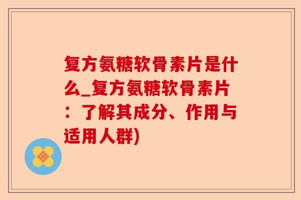 复方氨糖软骨素片是什么_复方氨糖软骨素片：了解其成分、作用与适用人群)
