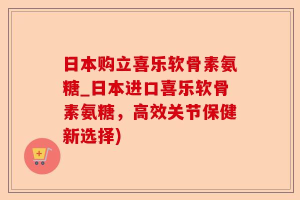 日本购立喜乐软骨素氨糖_日本进口喜乐软骨素氨糖，高效关节保健新选择)