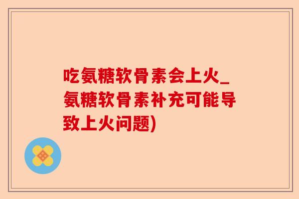 吃氨糖软骨素会上火_氨糖软骨素补充可能导致上火问题)