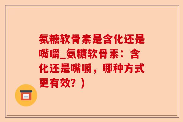 氨糖软骨素是含化还是嘴嚼_氨糖软骨素：含化还是嘴嚼，哪种方式更有效？)