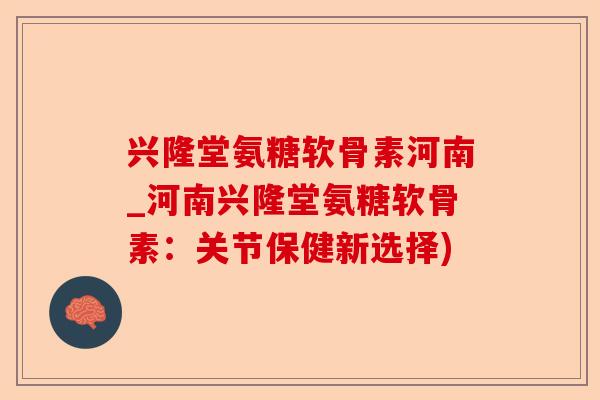 兴隆堂氨糖软骨素河南_河南兴隆堂氨糖软骨素：关节保健新选择)