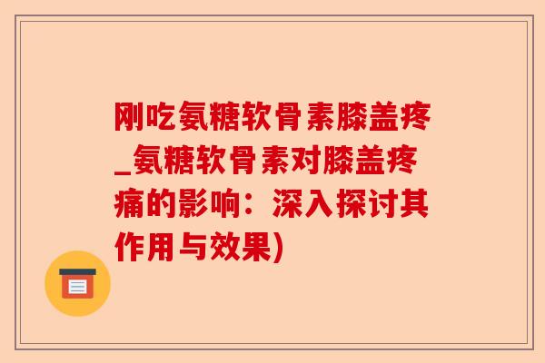 刚吃氨糖软骨素膝盖疼_氨糖软骨素对膝盖疼痛的影响：深入探讨其作用与效果)