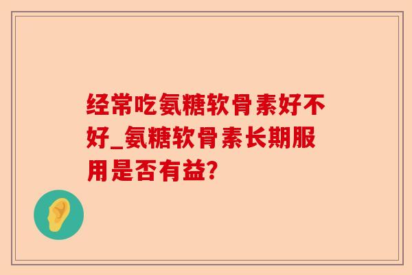经常吃氨糖软骨素好不好_氨糖软骨素长期服用是否有益？