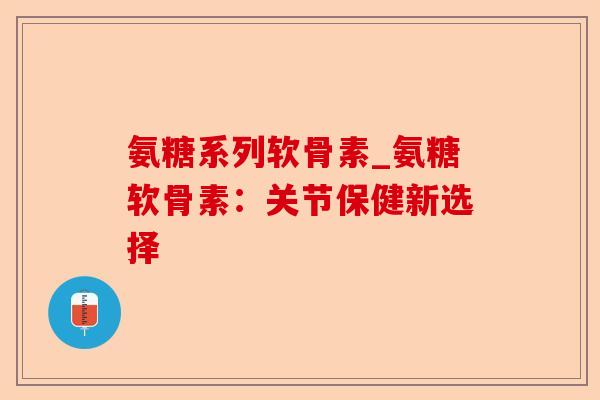 氨糖系列软骨素_氨糖软骨素:关节保健新选择 氨糖系列软骨素_氨糖软骨素:关节保健新选择