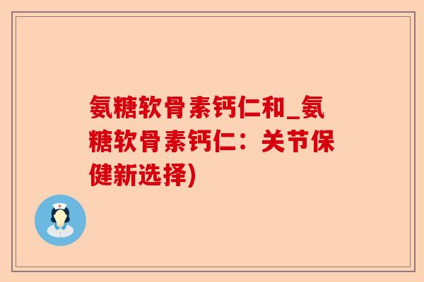 氨糖软骨素钙仁和_氨糖软骨素钙仁：关节保健新选择)