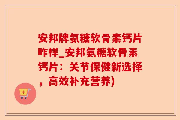 安邦牌氨糖软骨素钙片咋样_安邦氨糖软骨素钙片：关节保健新选择，高效补充营养)