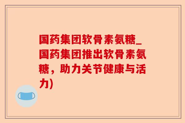 国药集团软骨素氨糖_国药集团推出软骨素氨糖，助力关节健康与活力)