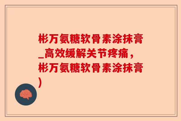 彬万氨糖软骨素涂抹膏_高效缓解关节疼痛，彬万氨糖软骨素涂抹膏)