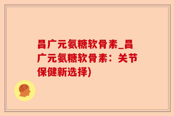 昌广元氨糖软骨素_昌广元氨糖软骨素：关节保健新选择)