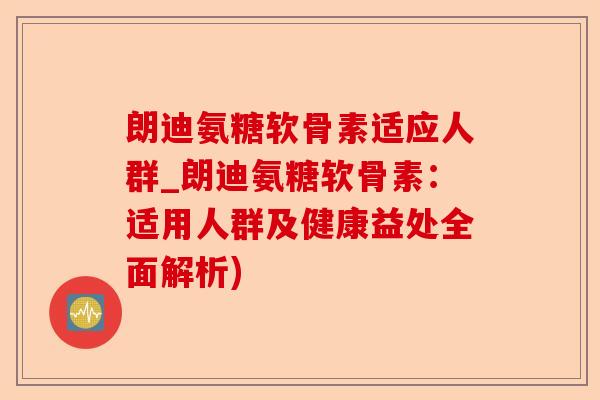 朗迪氨糖软骨素适应人群_朗迪氨糖软骨素：适用人群及健康益处全面解析)