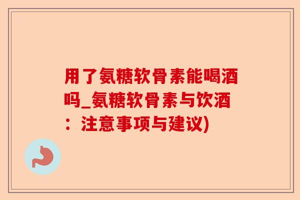 用了氨糖软骨素能喝酒吗_氨糖软骨素与饮酒：注意事项与建议)