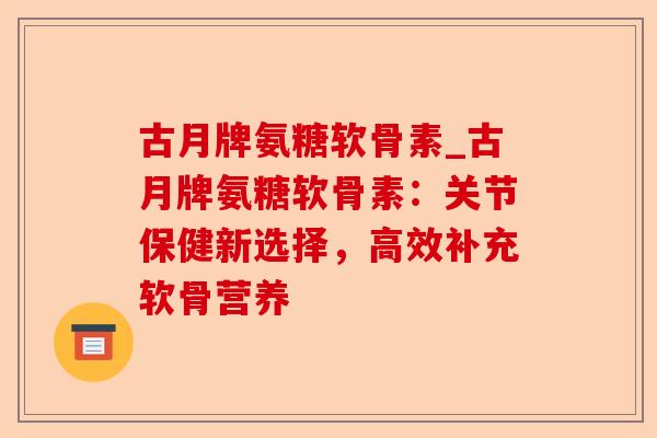 古月牌氨糖软骨素_古月牌氨糖软骨素：关节保健新选择，高效补充软骨营养