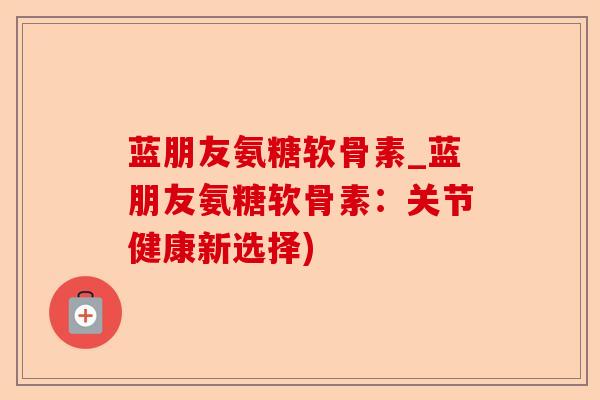 蓝朋友氨糖软骨素_蓝朋友氨糖软骨素：关节健康新选择)