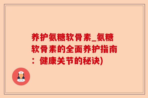 养护氨糖软骨素_氨糖软骨素的全面养护指南：健康关节的秘诀)