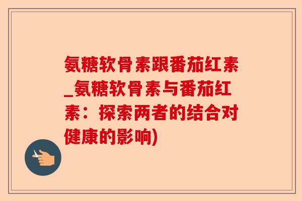 氨糖软骨素跟番茄红素_氨糖软骨素与番茄红素:探索两者的结合对健康的影响) 氨糖软骨素跟番茄红素_氨糖软骨素与番茄红素:探索两者的结合对健康的影响)
