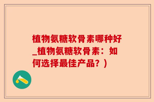 植物氨糖软骨素哪种好_植物氨糖软骨素：如何选择最佳产品？)