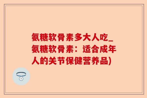 氨糖软骨素多大人吃_氨糖软骨素：适合成年人的关节保健营养品)