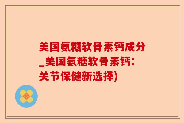 美国氨糖软骨素钙成分_美国氨糖软骨素钙：关节保健新选择)