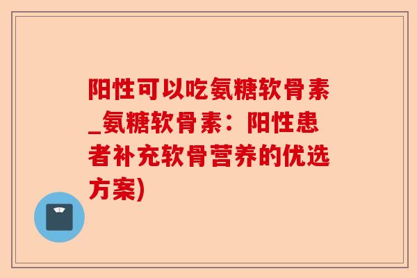 阳性可以吃氨糖软骨素_氨糖软骨素：阳性患者补充软骨营养的优选方案)