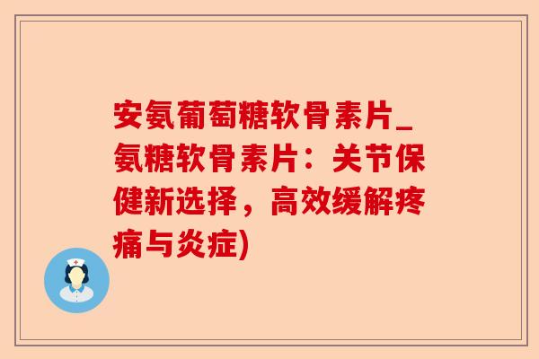 安氨葡萄糖软骨素片_氨糖软骨素片：关节保健新选择，高效缓解疼痛与炎症)