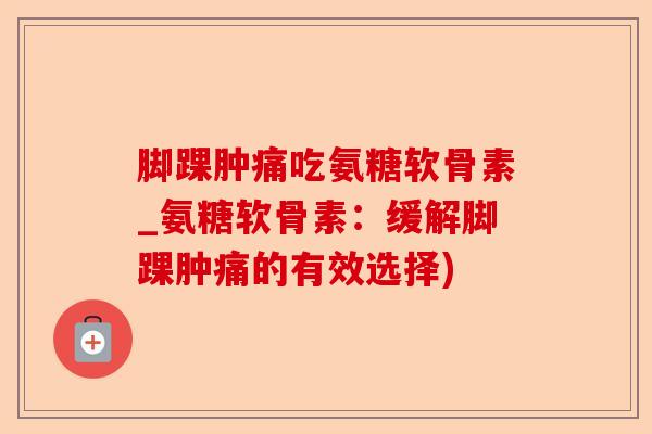 脚踝肿痛吃氨糖软骨素_氨糖软骨素：缓解脚踝肿痛的有效选择)