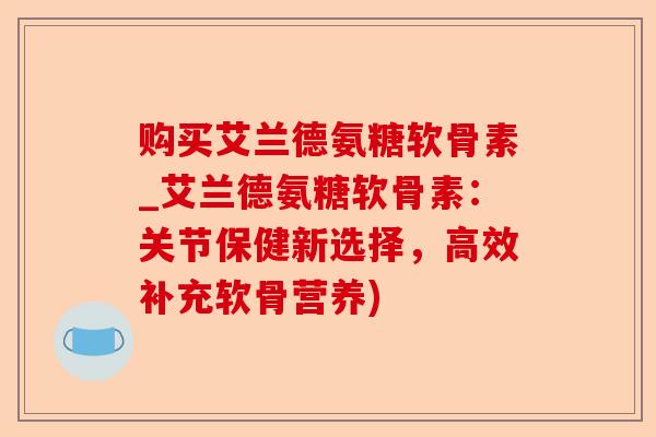 购买艾兰德氨糖软骨素_艾兰德氨糖软骨素：关节保健新选择，高效补充软骨营养)