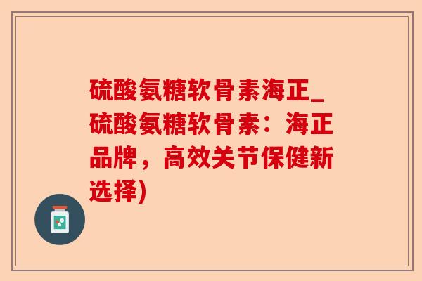硫酸氨糖软骨素海正_硫酸氨糖软骨素：海正品牌，高效关节保健新选择)