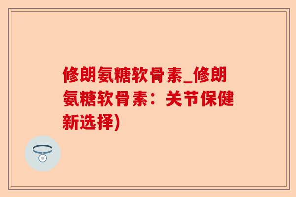修朗氨糖软骨素_修朗氨糖软骨素：关节保健新选择)