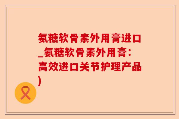 氨糖软骨素外用膏进口_氨糖软骨素外用膏：高效进口关节护理产品)