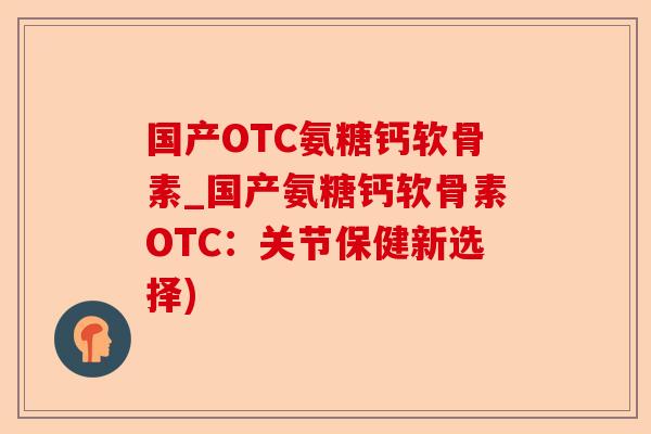 国产OTC氨糖钙软骨素_国产氨糖钙软骨素OTC：关节保健新选择)