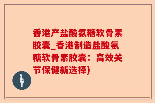 香港产盐酸氨糖软骨素胶囊_香港制造盐酸氨糖软骨素胶囊：高效关节保健新选择)